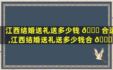江西结婚送礼送多少钱 🐟 合适,江西结婚送礼送多少钱合 🐒 适一点